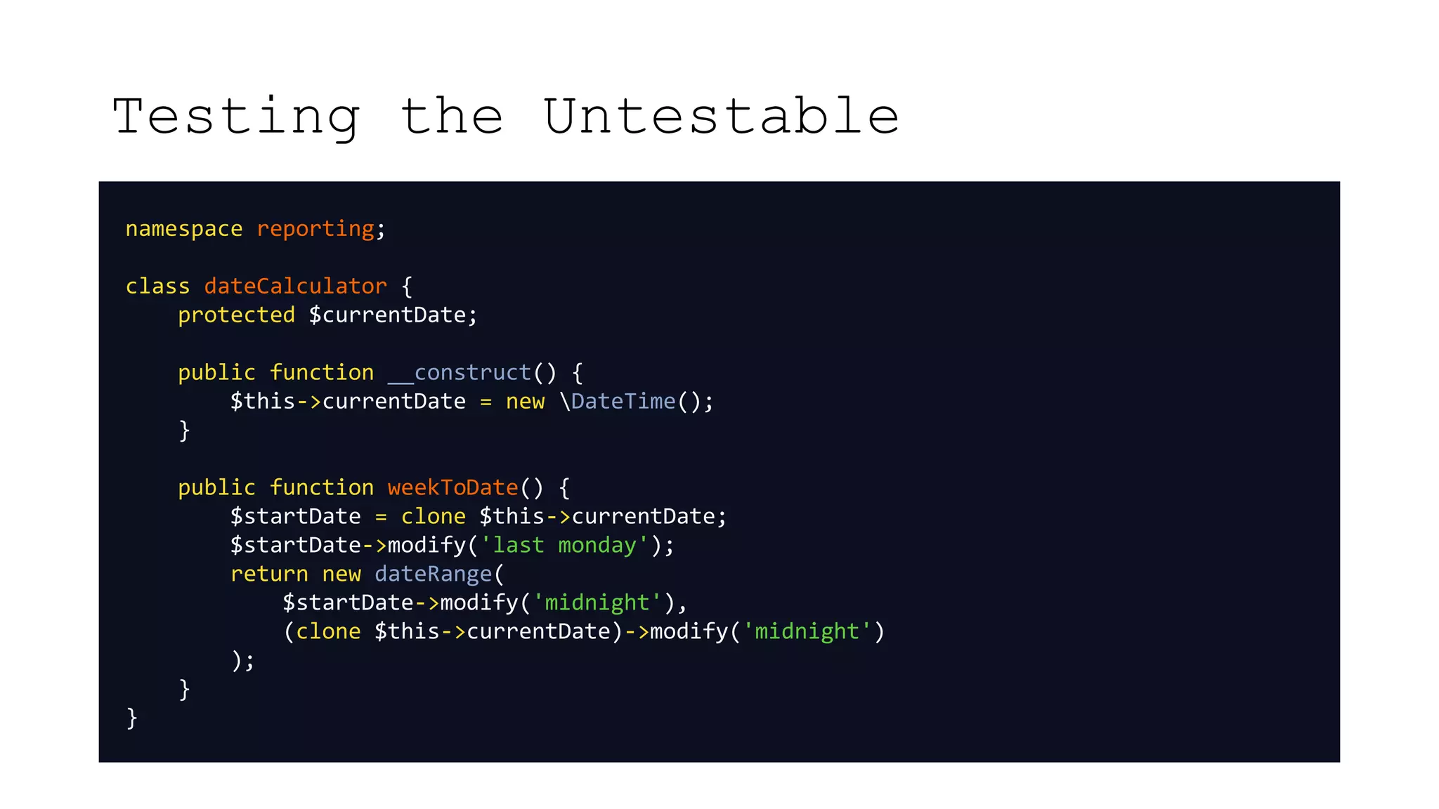 Testing the Untestable
namespace reporting;
class dateCalculator {
protected $currentDate;
public function __construct() {
$this->currentDate = new DateTime();
}
public function weekToDate() {
$startDate = clone $this->currentDate;
$startDate->modify('last monday');
return new dateRange(
$startDate->modify('midnight'),
(clone $this->currentDate)->modify('midnight')
);
}
}
 
