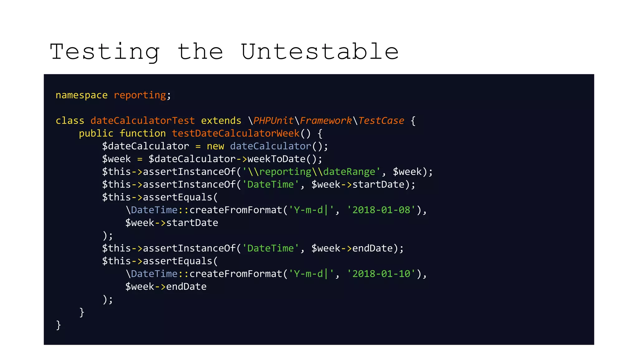 Testing the Untestable
namespace reporting;
class dateCalculatorTest extends PHPUnitFrameworkTestCase {
public function testDateCalculatorWeek() {
$dateCalculator = new dateCalculator();
$week = $dateCalculator->weekToDate();
$this->assertInstanceOf('reportingdateRange', $week);
$this->assertInstanceOf('DateTime', $week->startDate);
$this->assertEquals(
DateTime::createFromFormat('Y-m-d|', '2018-01-08'),
$week->startDate
);
$this->assertInstanceOf('DateTime', $week->endDate);
$this->assertEquals(
DateTime::createFromFormat('Y-m-d|', '2018-01-10'),
$week->endDate
);
}
}
 