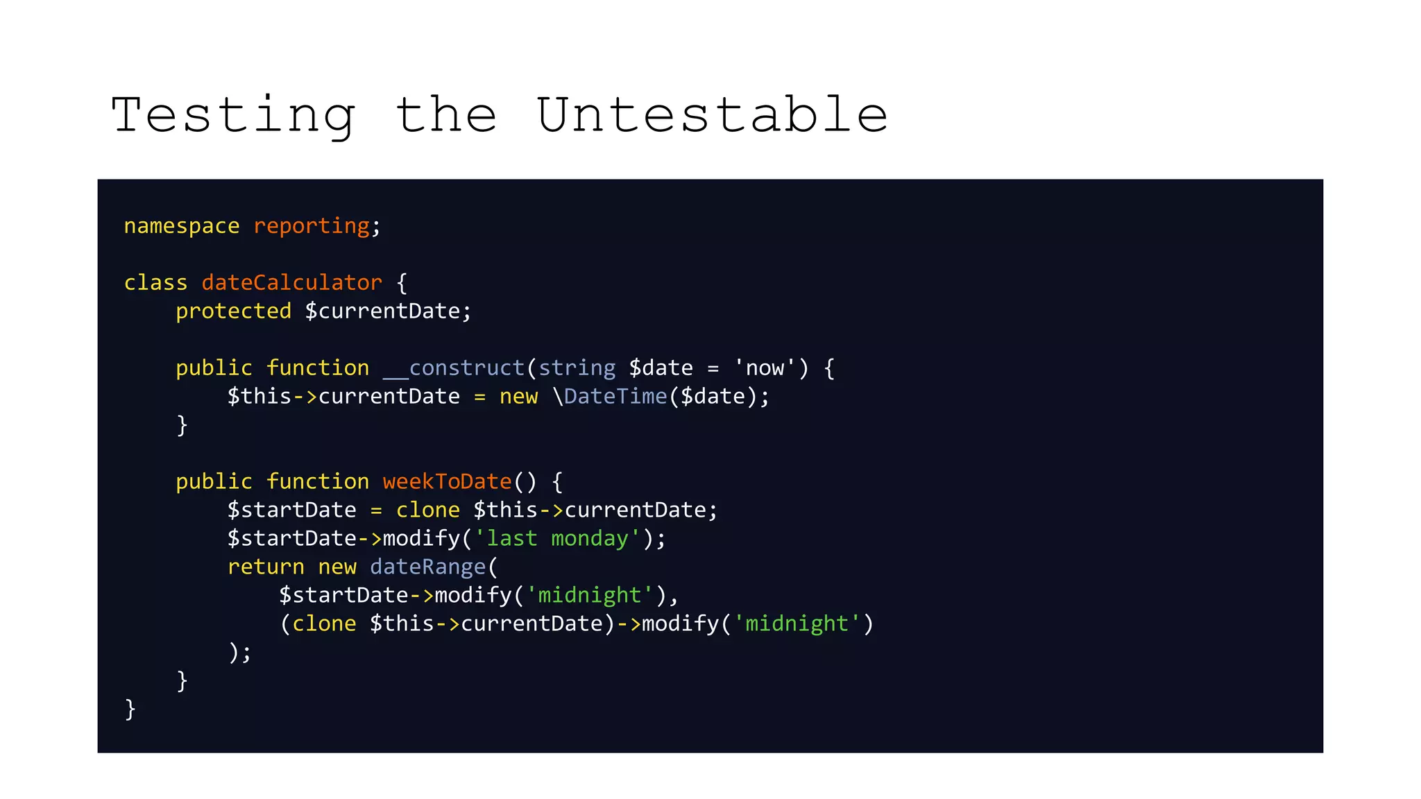 Testing the Untestable
namespace reporting;
class dateCalculator {
protected $currentDate;
public function __construct(string $date = 'now') {
$this->currentDate = new DateTime($date);
}
public function weekToDate() {
$startDate = clone $this->currentDate;
$startDate->modify('last monday');
return new dateRange(
$startDate->modify('midnight'),
(clone $this->currentDate)->modify('midnight')
);
}
}
 