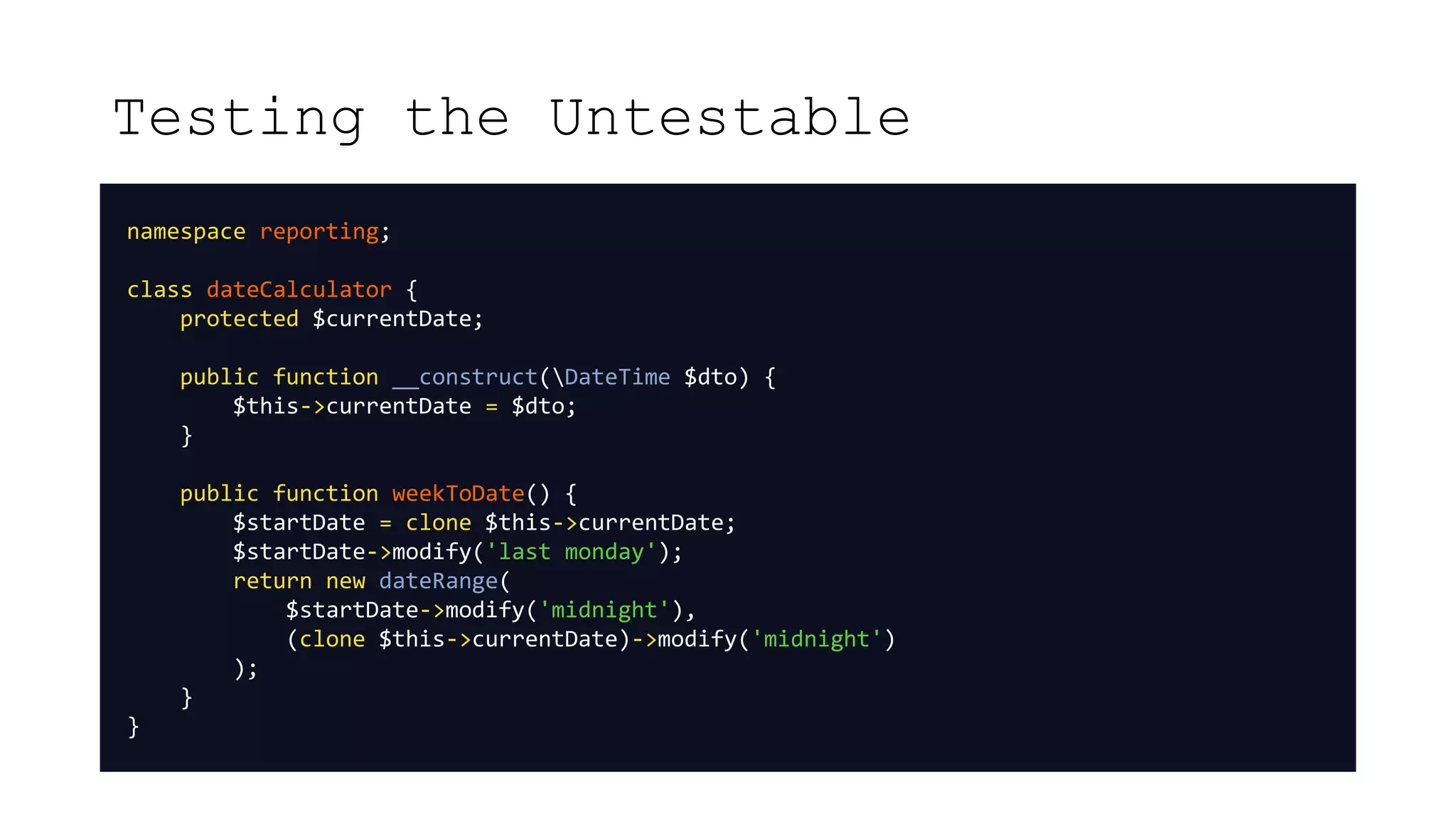 Testing the Untestable
namespace reporting;
class dateCalculator {
protected $currentDate;
public function __construct(DateTime $dto) {
$this->currentDate = $dto;
}
public function weekToDate() {
$startDate = clone $this->currentDate;
$startDate->modify('last monday');
return new dateRange(
$startDate->modify('midnight'),
(clone $this->currentDate)->modify('midnight')
);
}
}
 