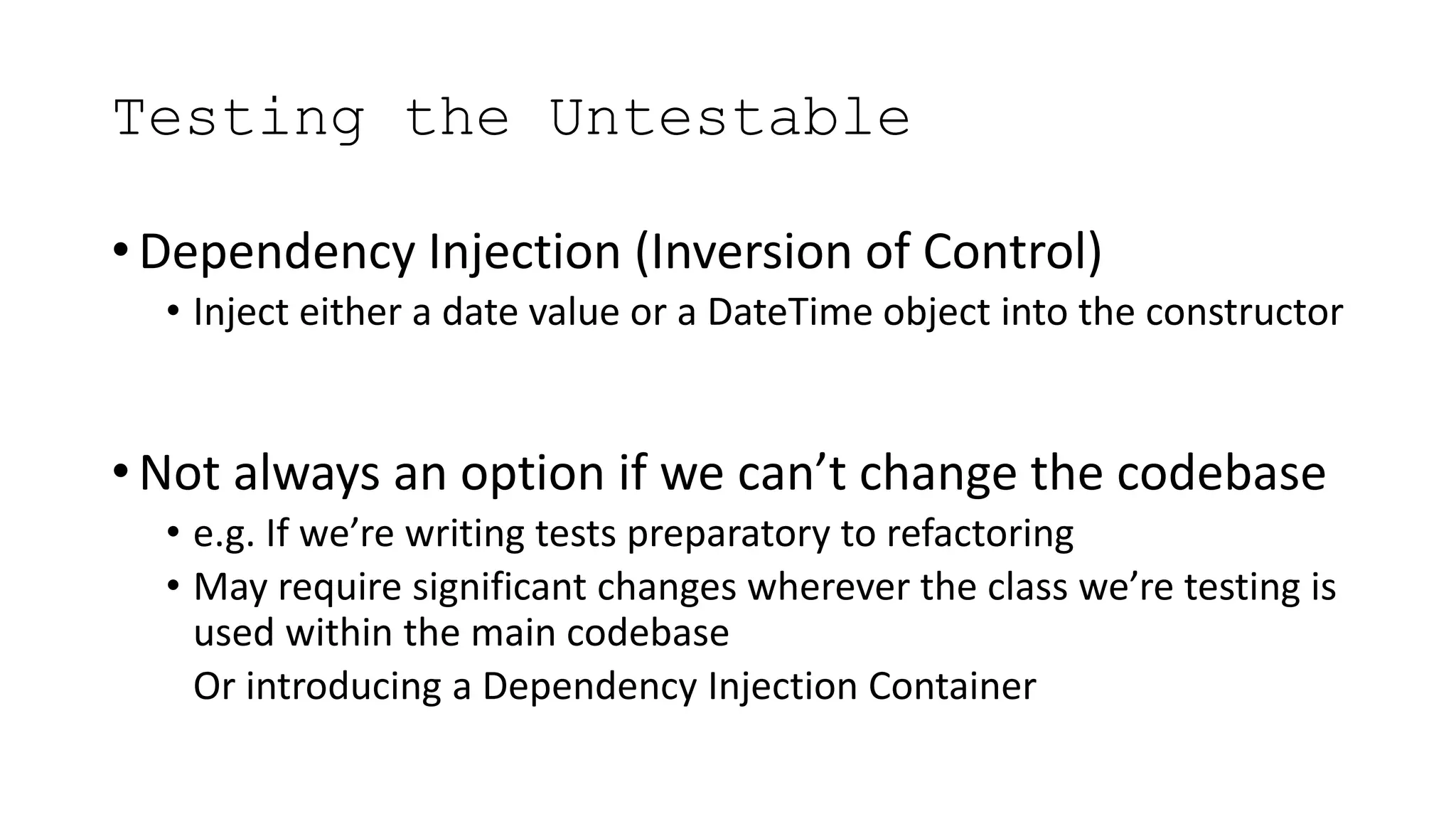 Testing the Untestable
• Dependency Injection (Inversion of Control)
• Inject either a date value or a DateTime object into the constructor
• Not always an option if we can’t change the codebase
• e.g. If we’re writing tests preparatory to refactoring
• May require significant changes wherever the class we’re testing is
used within the main codebase
• Or introducing a Dependency Injection Container
 