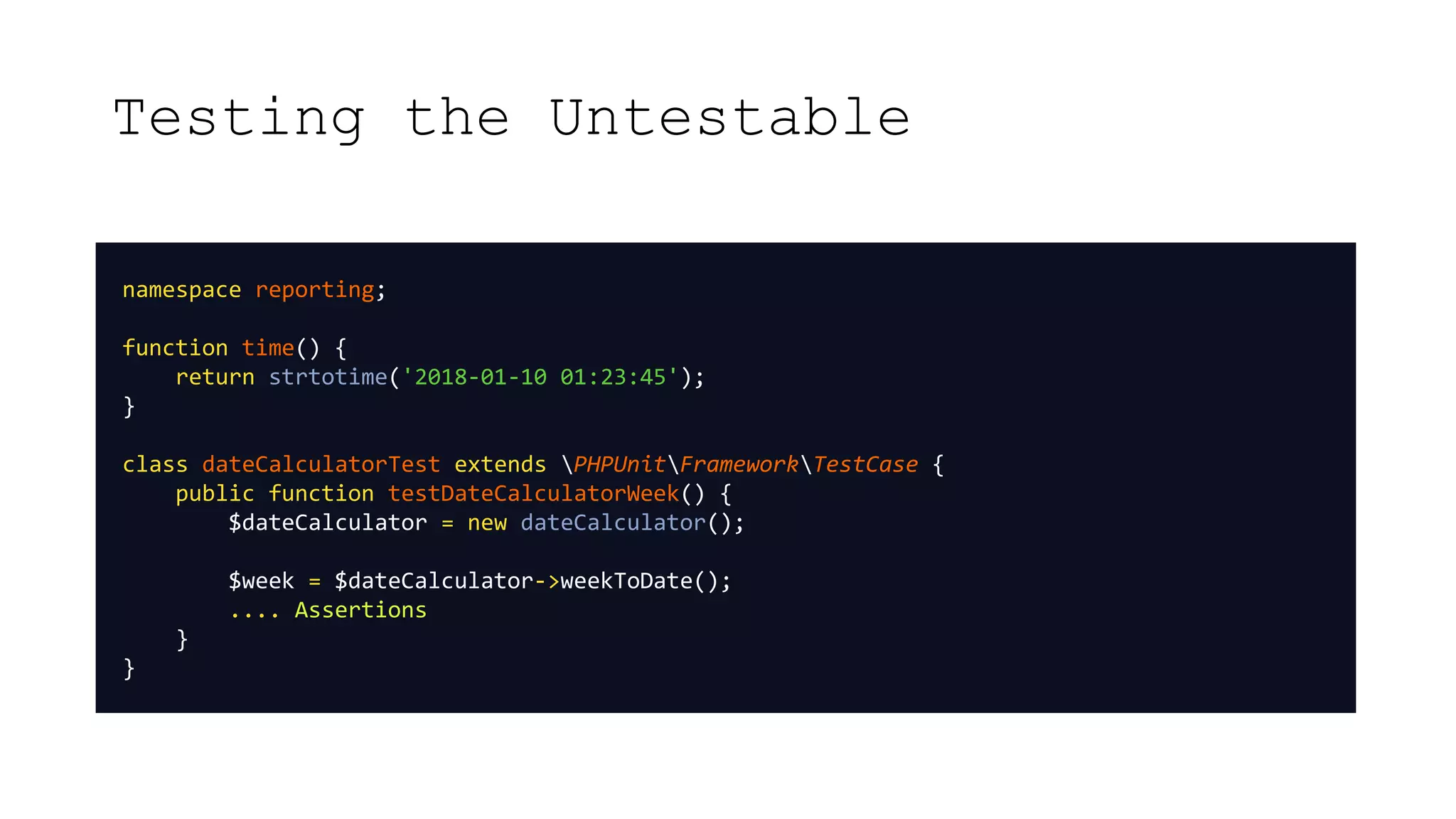Testing the Untestable
namespace reporting;
function time() {
return strtotime('2018-01-10 01:23:45');
}
class dateCalculatorTest extends PHPUnitFrameworkTestCase {
public function testDateCalculatorWeek() {
$dateCalculator = new dateCalculator();
$week = $dateCalculator->weekToDate();
.... Assertions
}
}
 
