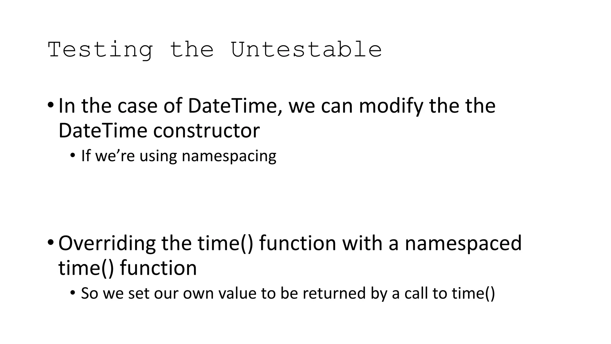 Testing the Untestable
• In the case of DateTime, we can modify the the
DateTime constructor
• If we’re using namespacing
• Overriding the time() function with a namespaced
time() function
• So we set our own value to be returned by a call to time()
 