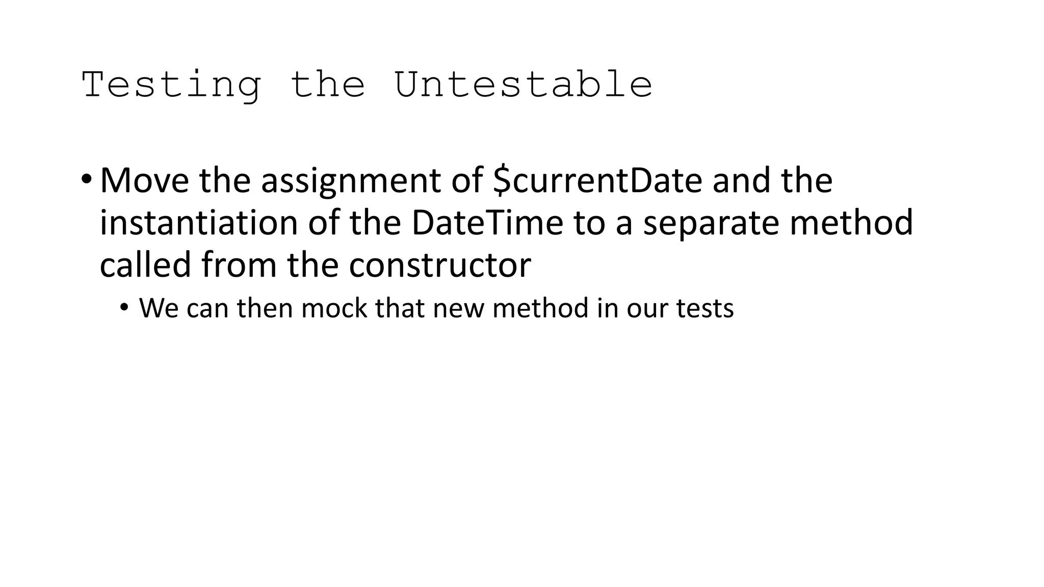 Testing the Untestable
• Move the assignment of $currentDate and the
instantiation of the DateTime to a separate method
called from the constructor
• We can then mock that new method in our tests
 