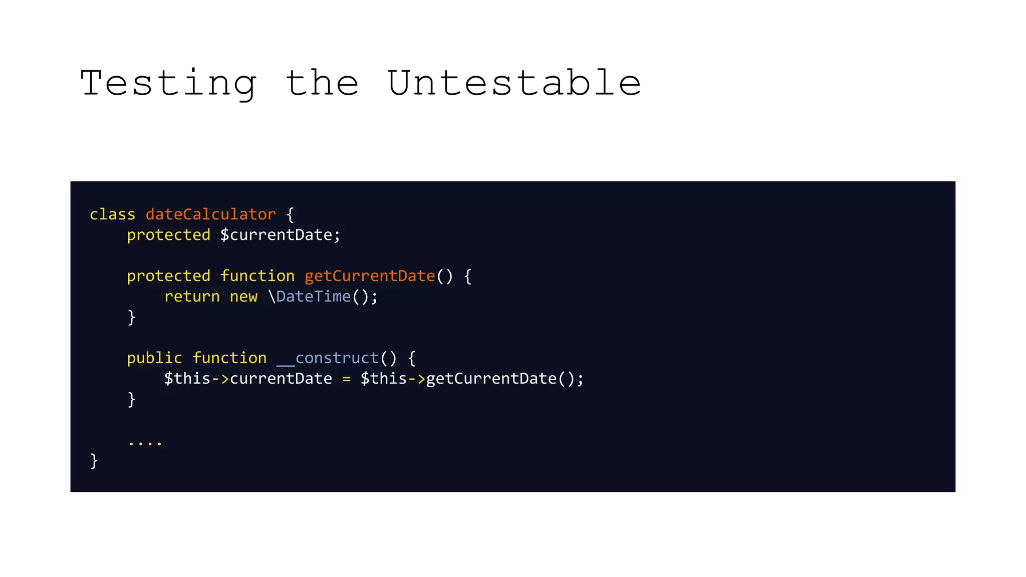 Testing the Untestable
class dateCalculator {
protected $currentDate;
protected function getCurrentDate() {
return new DateTime();
}
public function __construct() {
$this->currentDate = $this->getCurrentDate();
}
....
}
 