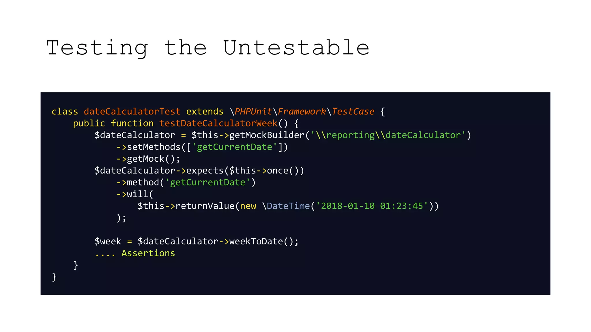 Testing the Untestable
class dateCalculatorTest extends PHPUnitFrameworkTestCase {
public function testDateCalculatorWeek() {
$dateCalculator = $this->getMockBuilder('reportingdateCalculator')
->setMethods(['getCurrentDate'])
->getMock();
$dateCalculator->expects($this->once())
->method('getCurrentDate')
->will(
$this->returnValue(new DateTime('2018-01-10 01:23:45'))
);
$week = $dateCalculator->weekToDate();
.... Assertions
}
}
 