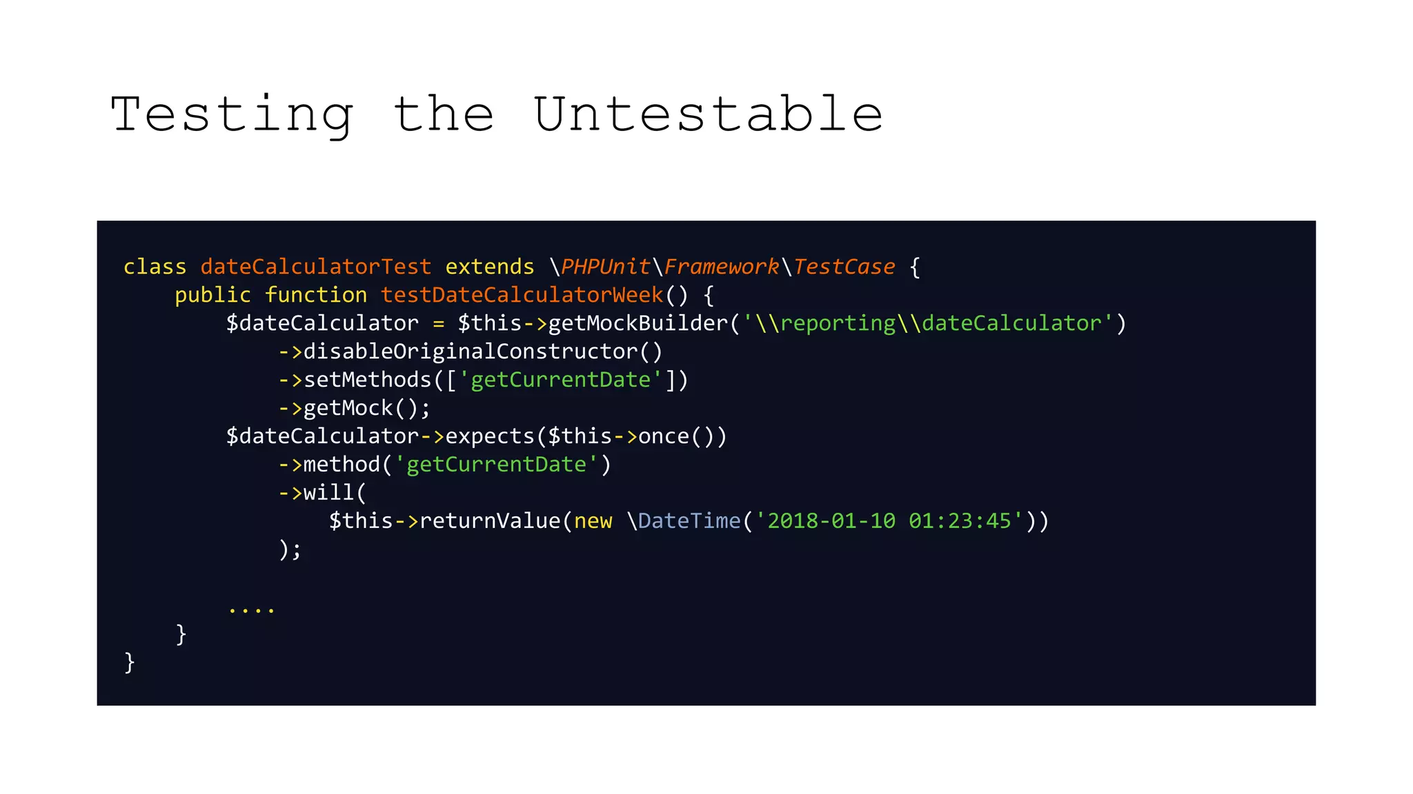 Testing the Untestable
class dateCalculatorTest extends PHPUnitFrameworkTestCase {
public function testDateCalculatorWeek() {
$dateCalculator = $this->getMockBuilder('reportingdateCalculator')
->disableOriginalConstructor()
->setMethods(['getCurrentDate'])
->getMock();
$dateCalculator->expects($this->once())
->method('getCurrentDate')
->will(
$this->returnValue(new DateTime('2018-01-10 01:23:45'))
);
....
}
}
 