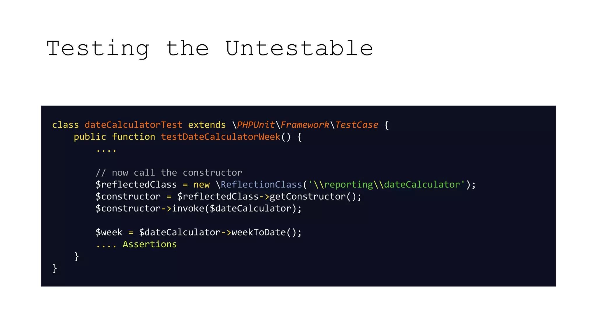 Testing the Untestable
class dateCalculatorTest extends PHPUnitFrameworkTestCase {
public function testDateCalculatorWeek() {
....
// now call the constructor
$reflectedClass = new ReflectionClass('reportingdateCalculator');
$constructor = $reflectedClass->getConstructor();
$constructor->invoke($dateCalculator);
$week = $dateCalculator->weekToDate();
.... Assertions
}
}
 