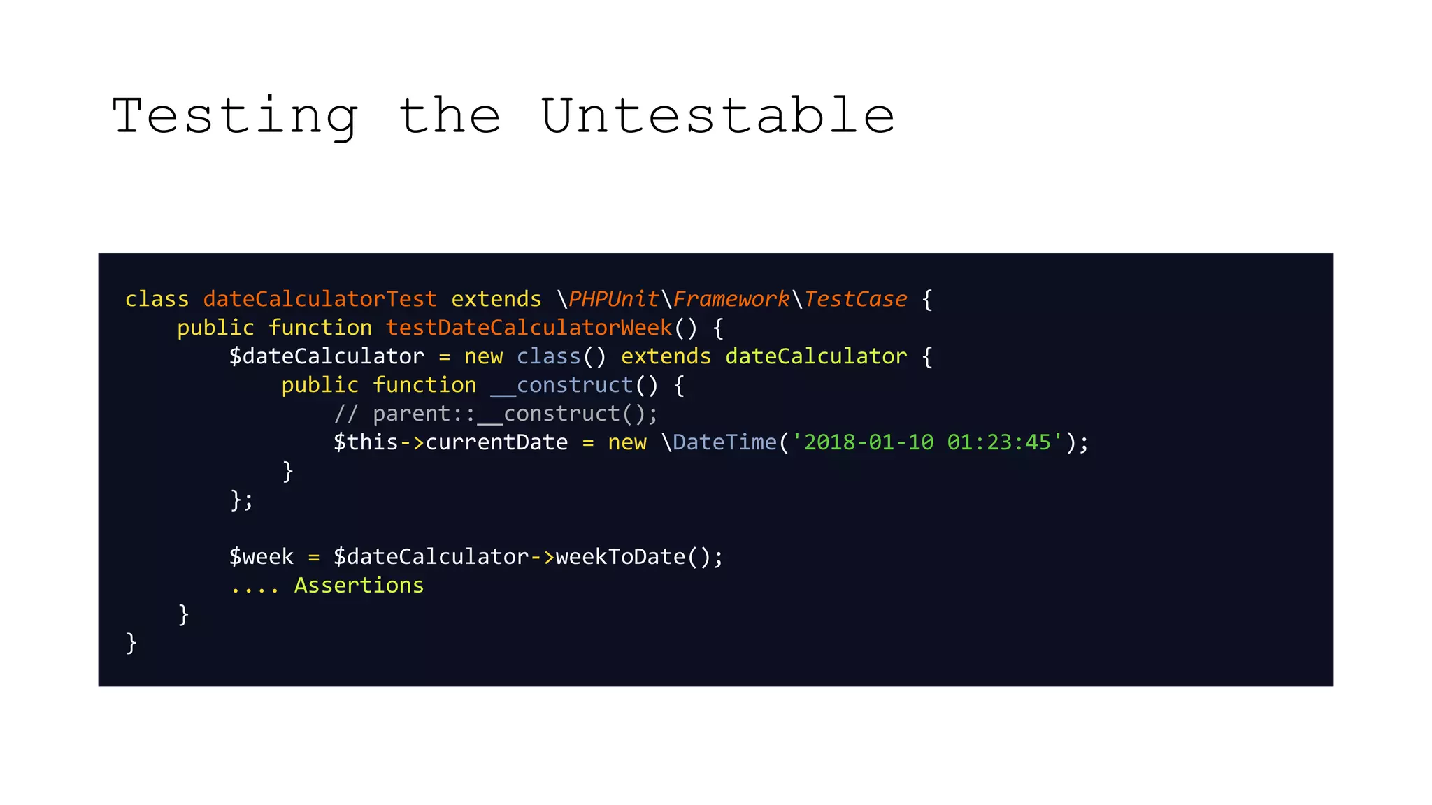 Testing the Untestable
class dateCalculatorTest extends PHPUnitFrameworkTestCase {
public function testDateCalculatorWeek() {
$dateCalculator = new class() extends dateCalculator {
public function __construct() {
// parent::__construct();
$this->currentDate = new DateTime('2018-01-10 01:23:45');
}
};
$week = $dateCalculator->weekToDate();
.... Assertions
}
}
 