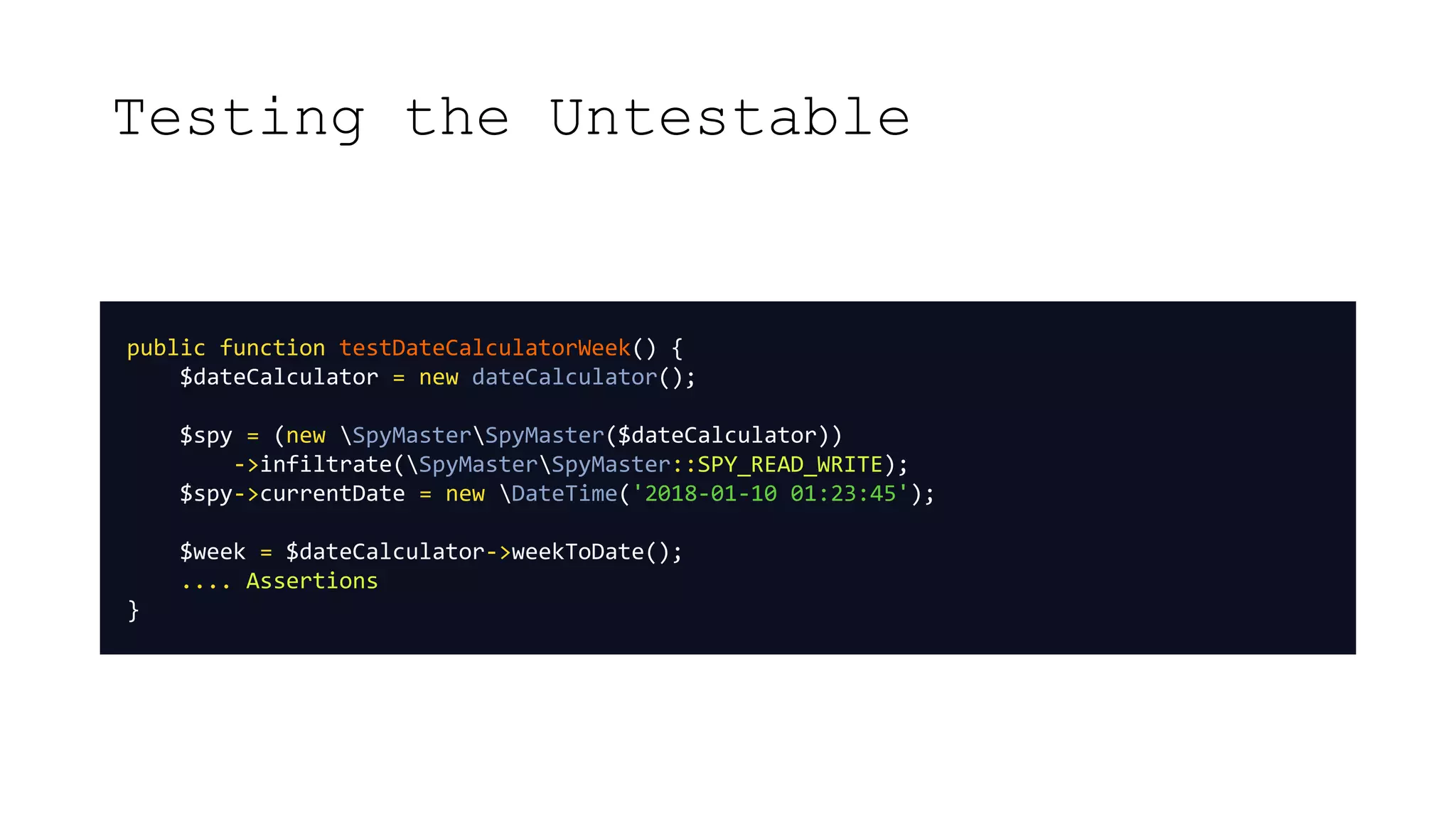 Testing the Untestable
public function testDateCalculatorWeek() {
$dateCalculator = new dateCalculator();
$spy = (new SpyMasterSpyMaster($dateCalculator))
->infiltrate(SpyMasterSpyMaster::SPY_READ_WRITE);
$spy->currentDate = new DateTime('2018-01-10 01:23:45');
$week = $dateCalculator->weekToDate();
.... Assertions
}
 