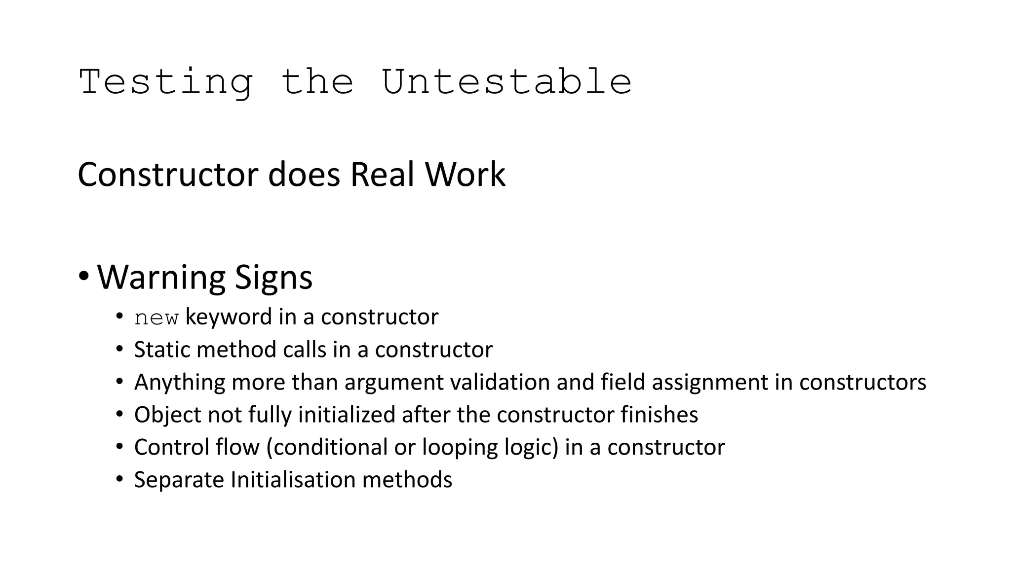 Testing the Untestable
Constructor does Real Work
• Warning Signs
• new keyword in a constructor
• Static method calls in a constructor
• Anything more than argument validation and field assignment in constructors
• Object not fully initialized after the constructor finishes
• Control flow (conditional or looping logic) in a constructor
• Separate Initialisation methods
 