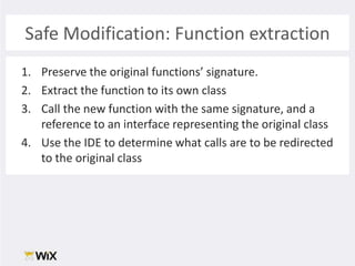 Safe Modification: Function extractionPreserve the original functions’ signature. Extract the function to its own classCall the new function with the same signature, and a reference to an interface representing the original classUse the IDE to determine what calls are to be redirected to the original class
