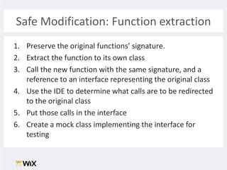Safe Modification: Function extractionPreserve the original functions’ signature. Extract the function to its own classCall the new function with the same signature, and a reference to an interface representing the original classUse the IDE to determine what calls are to be redirected to the original classPut those calls in the interfaceCreate a mock class implementing the interface for testing