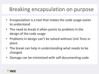 Breaking encapsulation on purposeEncapsulation is a tool that makes the code usage easier to understandThe need to break it often points to problem in the design of the code usageProblems in design can’t be solved without Unit Tests in placeThe break can help in understanding what needs to be changedDamage can be minimized with self documenting code