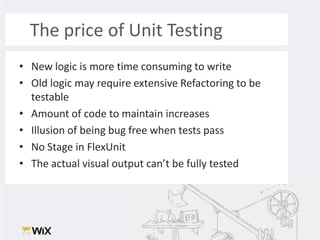 The price of Unit Testing New logic is more time consuming to writeOld logic may require extensive Refactoring to be testableAmount of code to maintain increasesIllusion of being bug free when tests passNo Stage in FlexUnitThe actual visual output can’t be fully tested