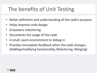 The benefits of Unit TestingBetter definition and understanding of the code’s purposeHelps improve code designEmpowers refactoringDocuments the usage of the codeA small, quick environment to debug inProvides immediate feedback when the code changes (Adding/modifying functionality, Refactoring, Merging)