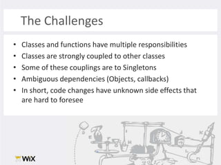 The ChallengesClasses and functions have multiple responsibilitiesClasses are strongly coupled to other classesSome of these couplings are to SingletonsAmbiguous dependencies (Objects, callbacks)In short, code changes have unknown side effects that are hard to foresee