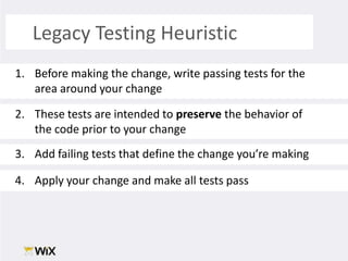 Legacy Testing Heuristic Before making the change, write passing tests for the area around your changeThese tests are intended to preserve the behavior of the code prior to your changeAdd failing tests that define the change you’re makingApply your change and make all tests pass