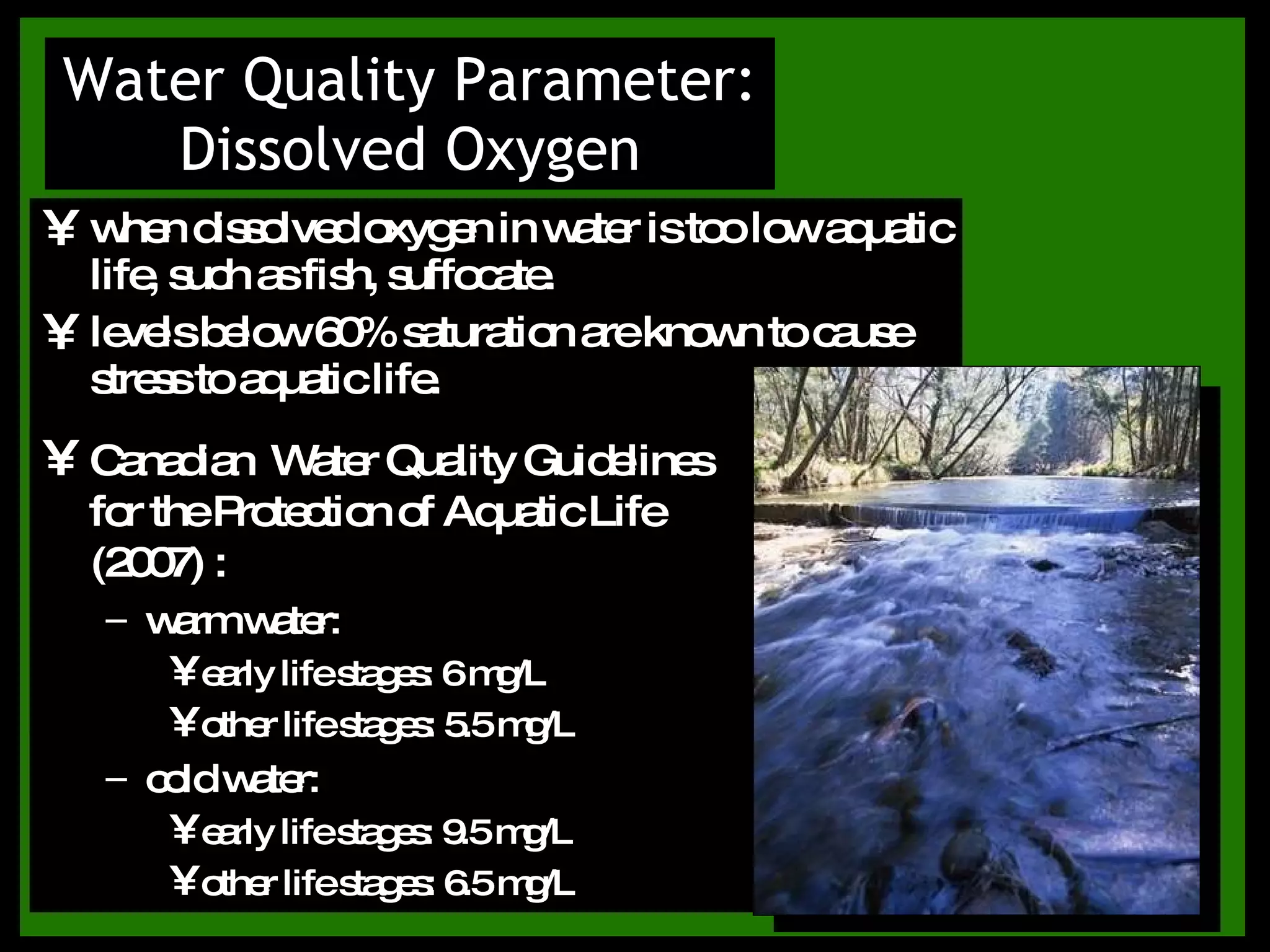when dissolved oxygen in water is too low aquatic life, such as fish, suffocate. levels below 60% saturation are known to cause stress to aquatic life. Water Quality Parameter: Dissolved Oxygen Canadian  Water Quality Guidelines for the Protection of Aquatic Life (2007) : warm water:  early life stages: 6 mg/L other life stages: 5.5 mg/L cold water:  early life stages: 9.5 mg/L other life stages: 6.5 mg/L 