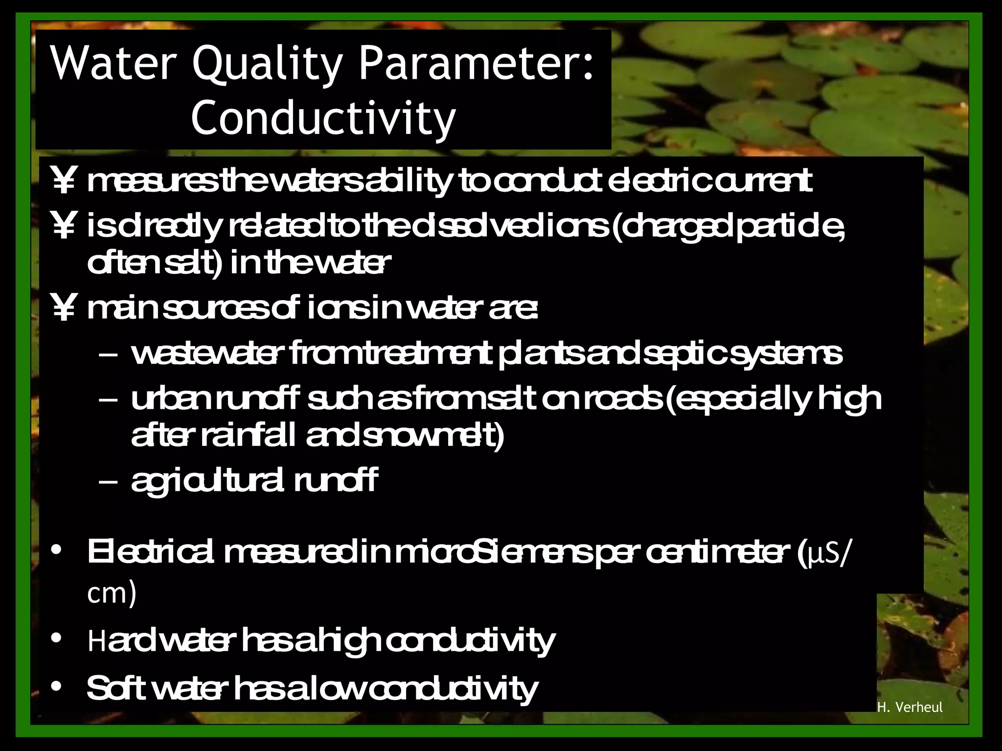 measures the waters ability to conduct electric current is directly related to the dissolved ions (charged particle, often salt) in the water main sources of ions in water are: wastewater from treatment plants and septic systems urban runoff such as from salt on roads (especially high after rainfall and snowmelt) agricultural runoff Water Quality Parameter: Conductivity © H. Verheul Electrical measured in microSiemens per centimeter ( μ S/cm) Hard water has a high conductivity Soft water has a low conductivity 