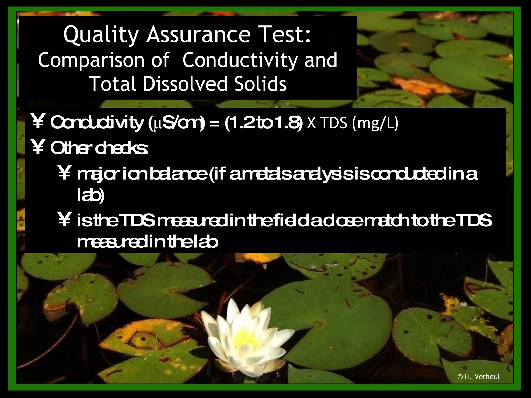 Quality Assurance Test:  Comparison of  Conductivity and Total Dissolved Solids © H. Verheul Conductivity ( μ S/cm) = (1.2 to 1.8)  Χ  TDS (mg/L) Other checks: major ion balance (if a metals analysis is conducted in a lab) is the TDS measured in the field a close match to the TDS measured in the lab 