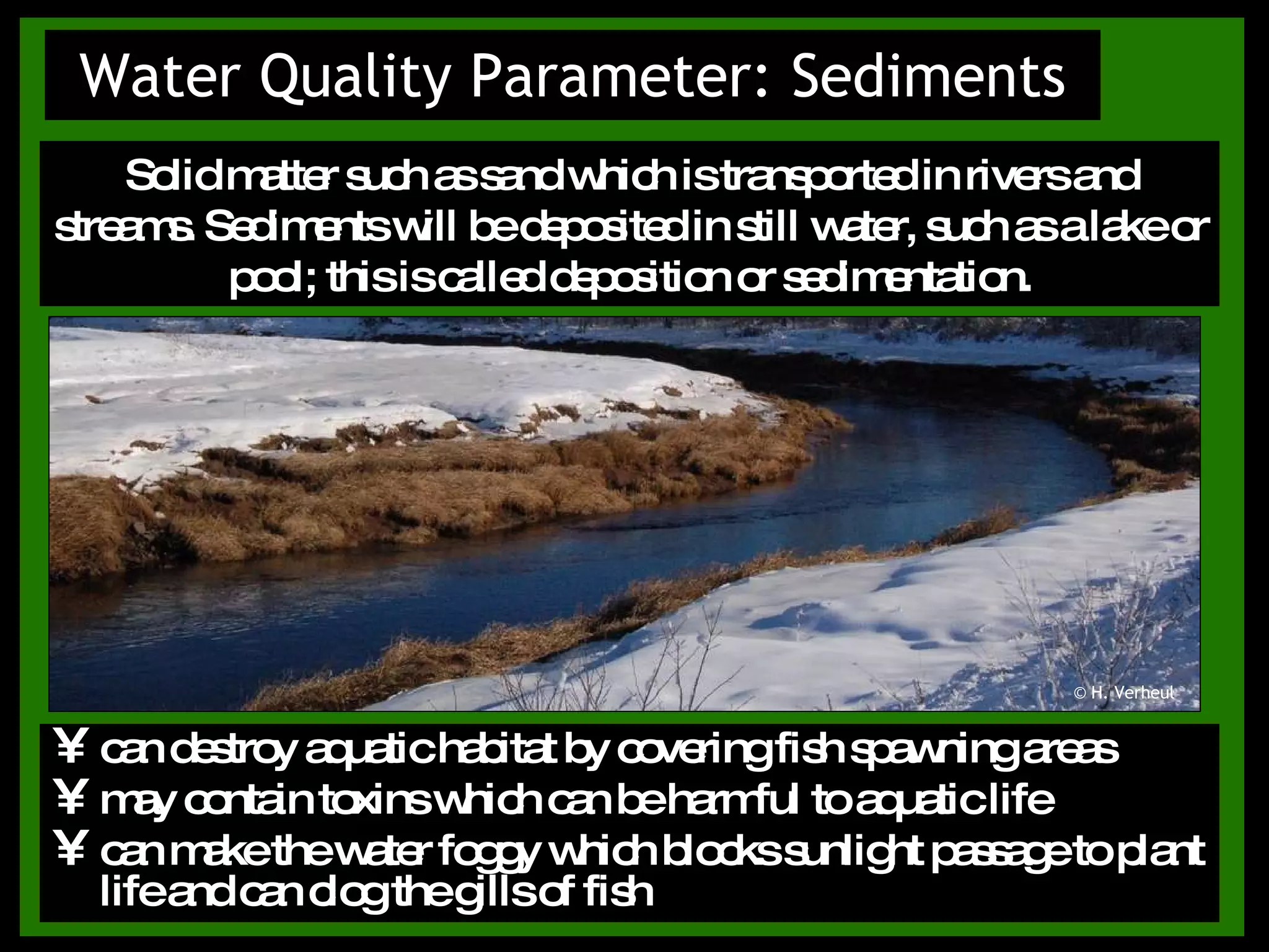 Water Quality Parameter: Sediments can destroy aquatic habitat by covering fish spawning areas  may contain toxins which can be harmful to aquatic life can make the water foggy which blocks sunlight passage to plant life and can clog the gills of fish Solid matter such as sand which is transported in rivers and streams. Sediments will be deposited in still water, such as a lake or pool; this is called deposition or sedimentation. © H. Verheul 