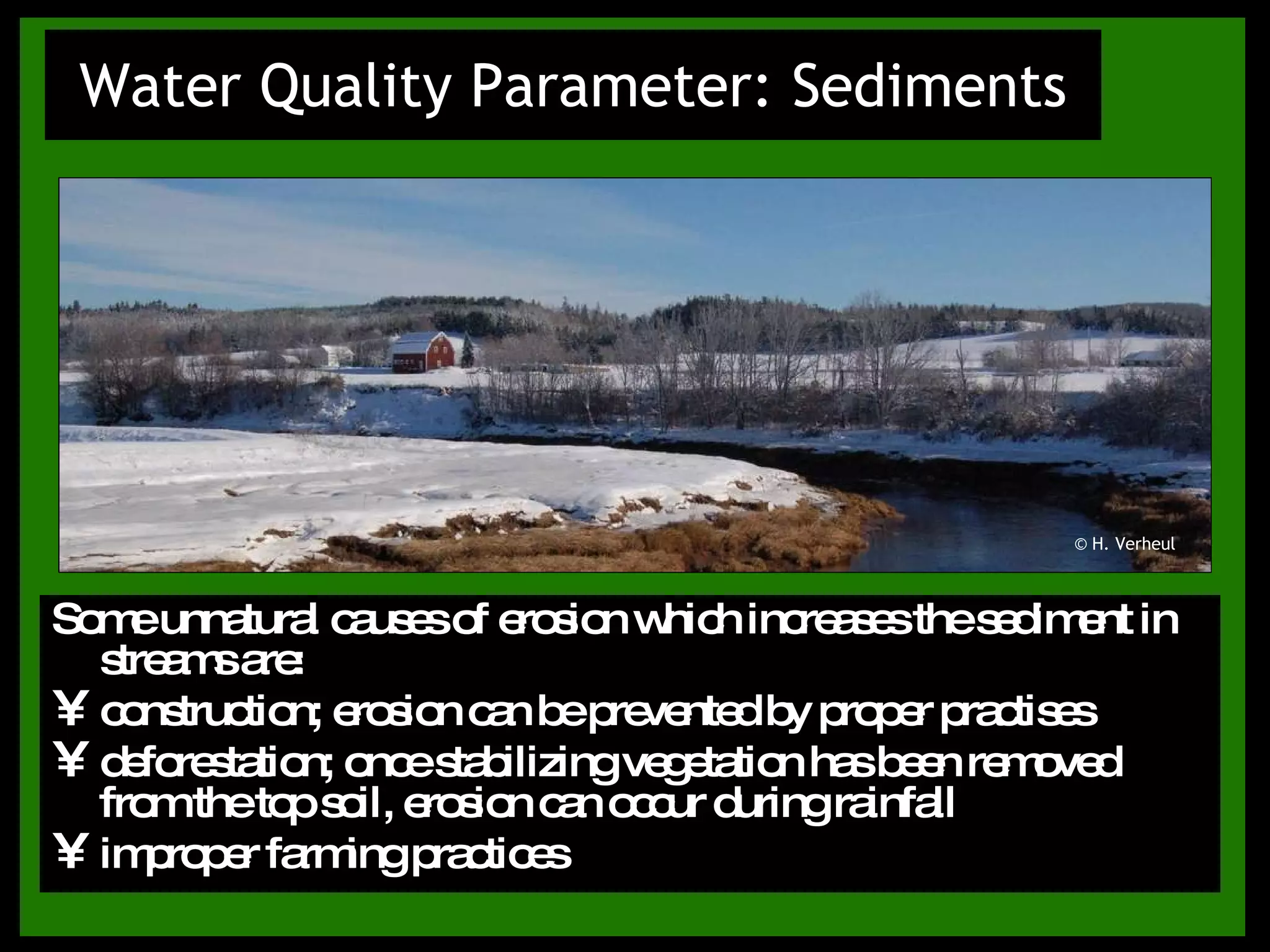 Water Quality Parameter: Sediments Some unnatural causes of erosion which increases the sediment in streams are: construction; erosion can be prevented by proper practises deforestation; once stabilizing vegetation has been removed from the top soil, erosion can occur during rainfall improper farming practices © H. Verheul 