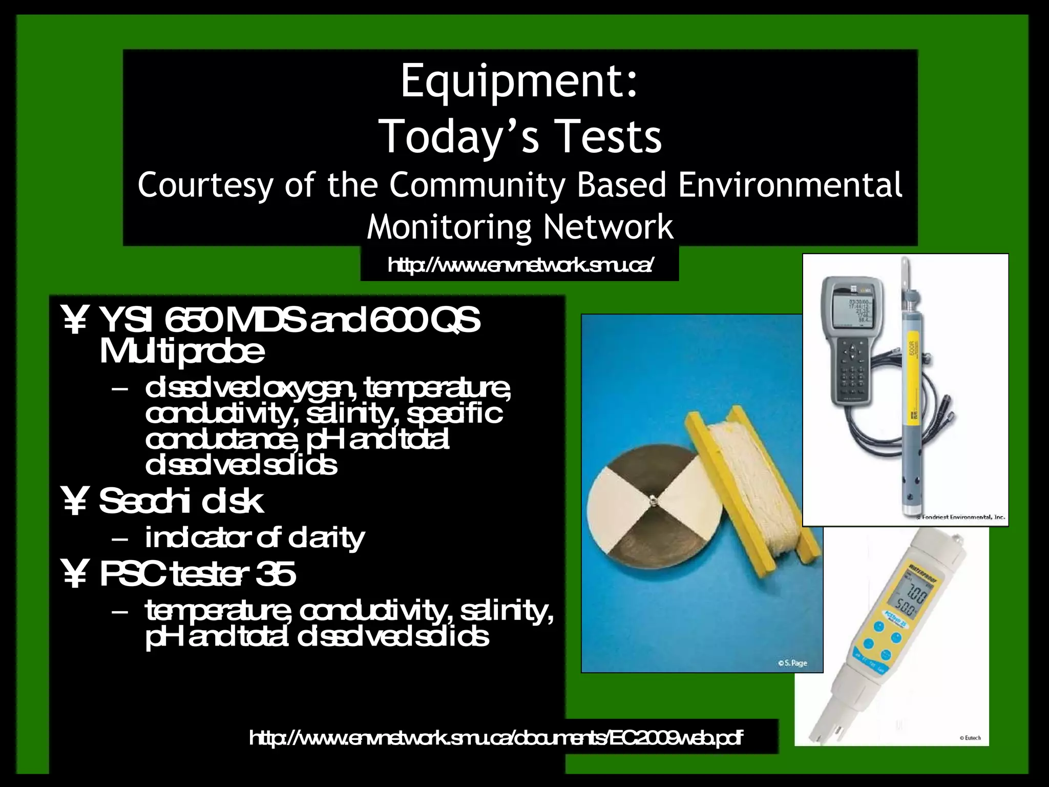 YSI 650 MDS and 600 QS Multiprobe dissolved oxygen, temperature, conductivity, salinity, specific conductance, pH and total dissolved solids Secchi disk indicator of clarity PSC tester 35 temperature, conductivity, salinity, pH and total dissolved solids Equipment: Today’s Tests Courtesy of the Community Based Environmental Monitoring Network http://www.envnetwork.smu.ca/documents/EC2009web.pdf http://www.envnetwork.smu.ca/ 