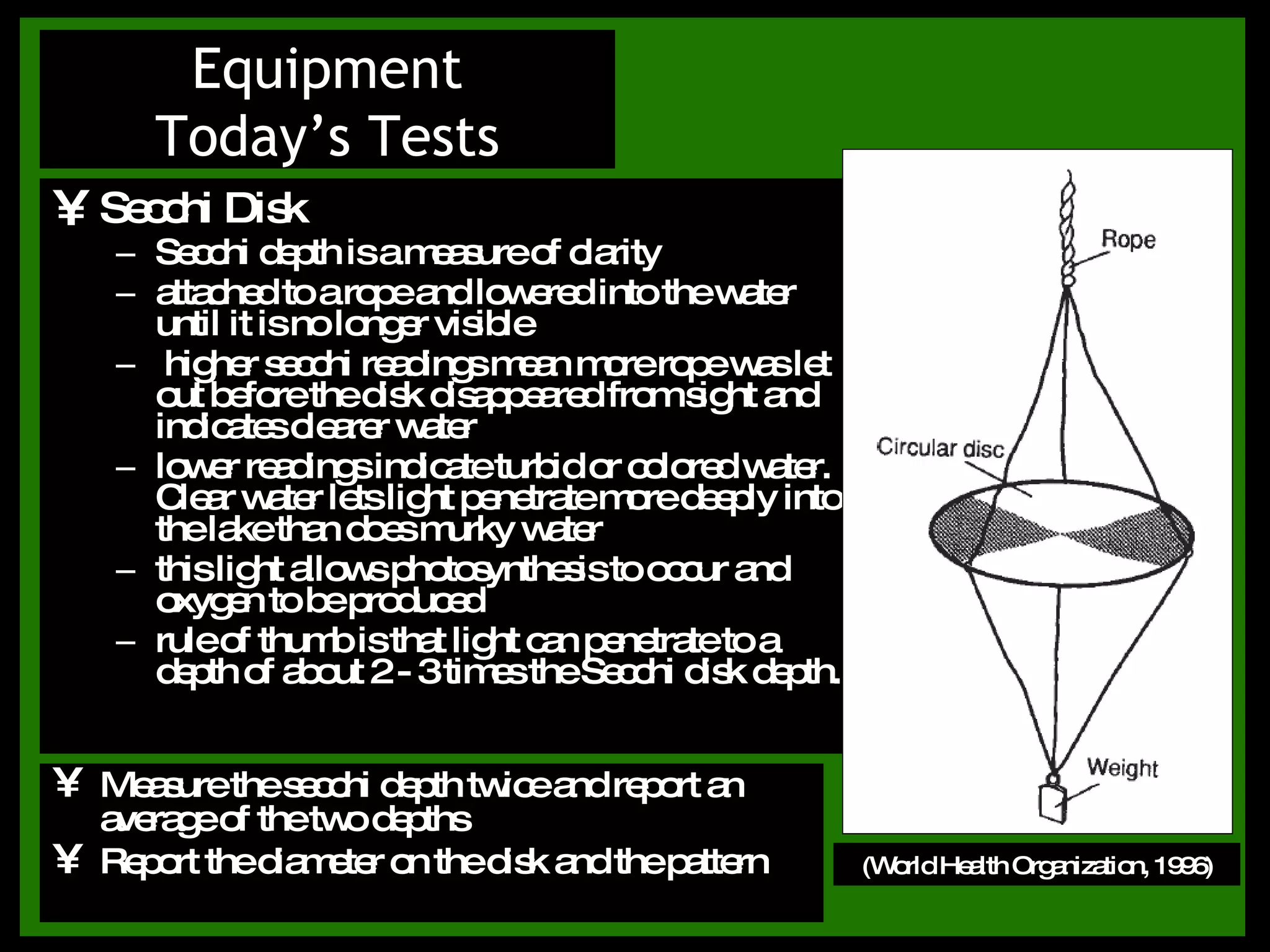 Secchi Disk Secchi depth is a measure of clarity attached to a rope and lowered into the water until it is no longer visible higher secchi readings mean more rope was let out before the disk disappeared from sight and indicates clearer water lower readings indicate turbid or colored water. Clear water lets light penetrate more deeply into the lake than does murky water this light allows photosynthesis to occur and oxygen to be produced rule of thumb is that light can penetrate to a depth of about 2 - 3 times the Secchi disk depth. Equipment Today’s Tests (World Health Organization, 1996) Measure the secchi depth twice and report an average of the two depths Report the diameter on the disk and the pattern 