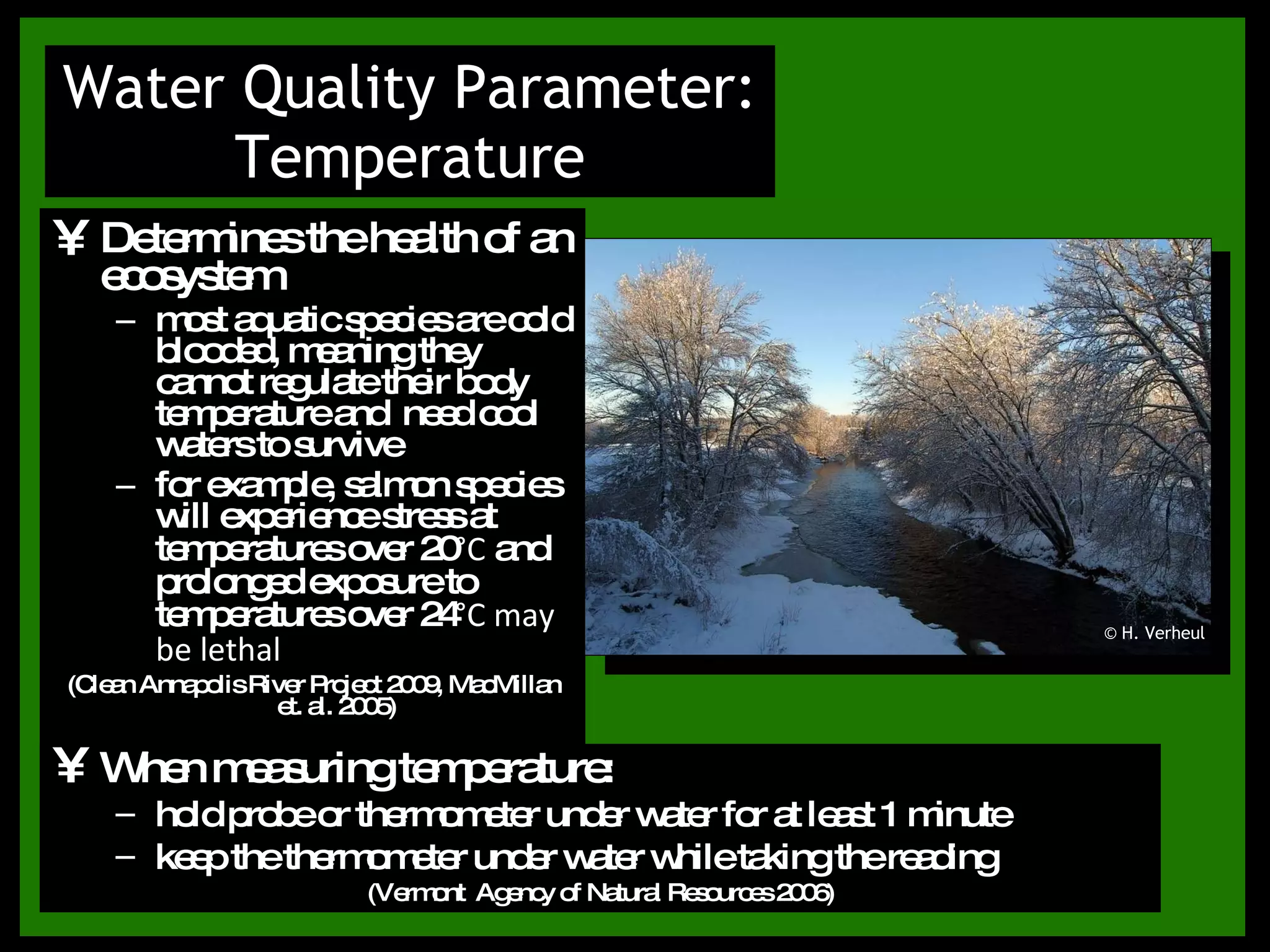 Determines the health of an ecosystem most aquatic species are cold blooded, meaning they cannot regulate their body temperature and  need cool waters to survive for example, salmon species will experience stress at temperatures over 20°C and prolonged exposure to temperatures over 24°C may be lethal (Clean Annapolis River Project 2009, MacMillan et. al. 2005) Water Quality Parameter: Temperature When measuring temperature: hold probe or thermometer under water for at least 1 minute keep the thermometer under water while taking the reading (Vermont  Agency of Natural Resources 2006) © H. Verheul 