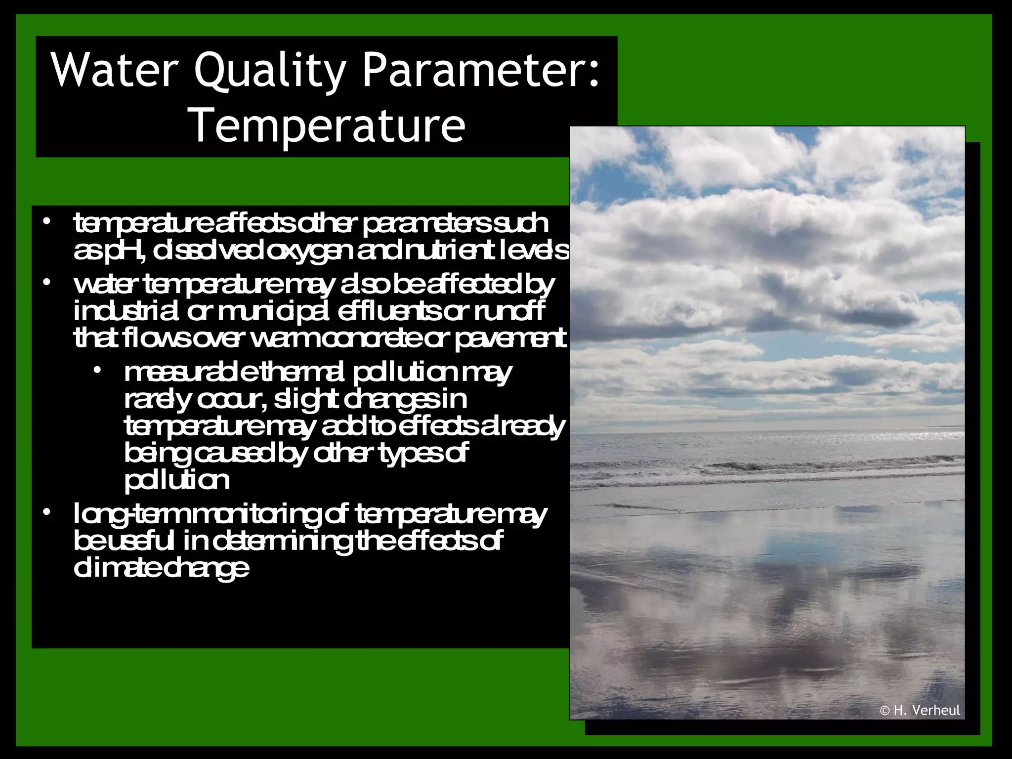 Water Quality Parameter: Temperature temperature affects other parameters such as pH, dissolved oxygen and nutrient levels water temperature may also be affected by industrial or municipal effluents or runoff that flows over warm concrete or pavement measurable thermal pollution may rarely occur, slight changes in temperature may add to effects already being caused by other types of pollution long-term monitoring of temperature may be useful in determining the effects of climate change © H. Verheul 