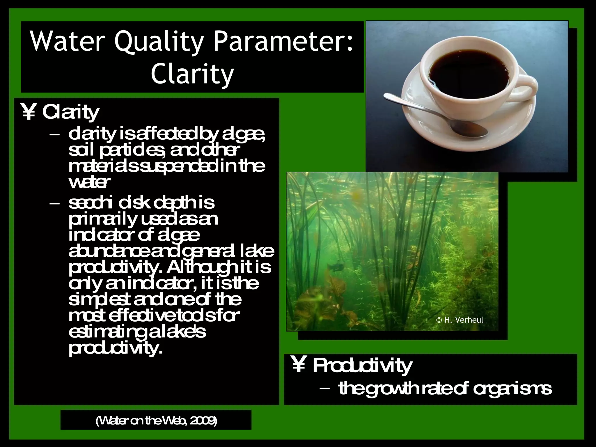 Clarity clarity is affected by algae, soil particles, and other materials suspended in the water  secchi disk depth is primarily used as an indicator of algae abundance and general lake productivity. Although it is only an indicator, it is the simplest and one of the most effective tools for estimating a lake's productivity. Water Quality Parameter: Clarity (Water on the Web, 2009) Productivity the growth rate of organisms © H. Verheul 