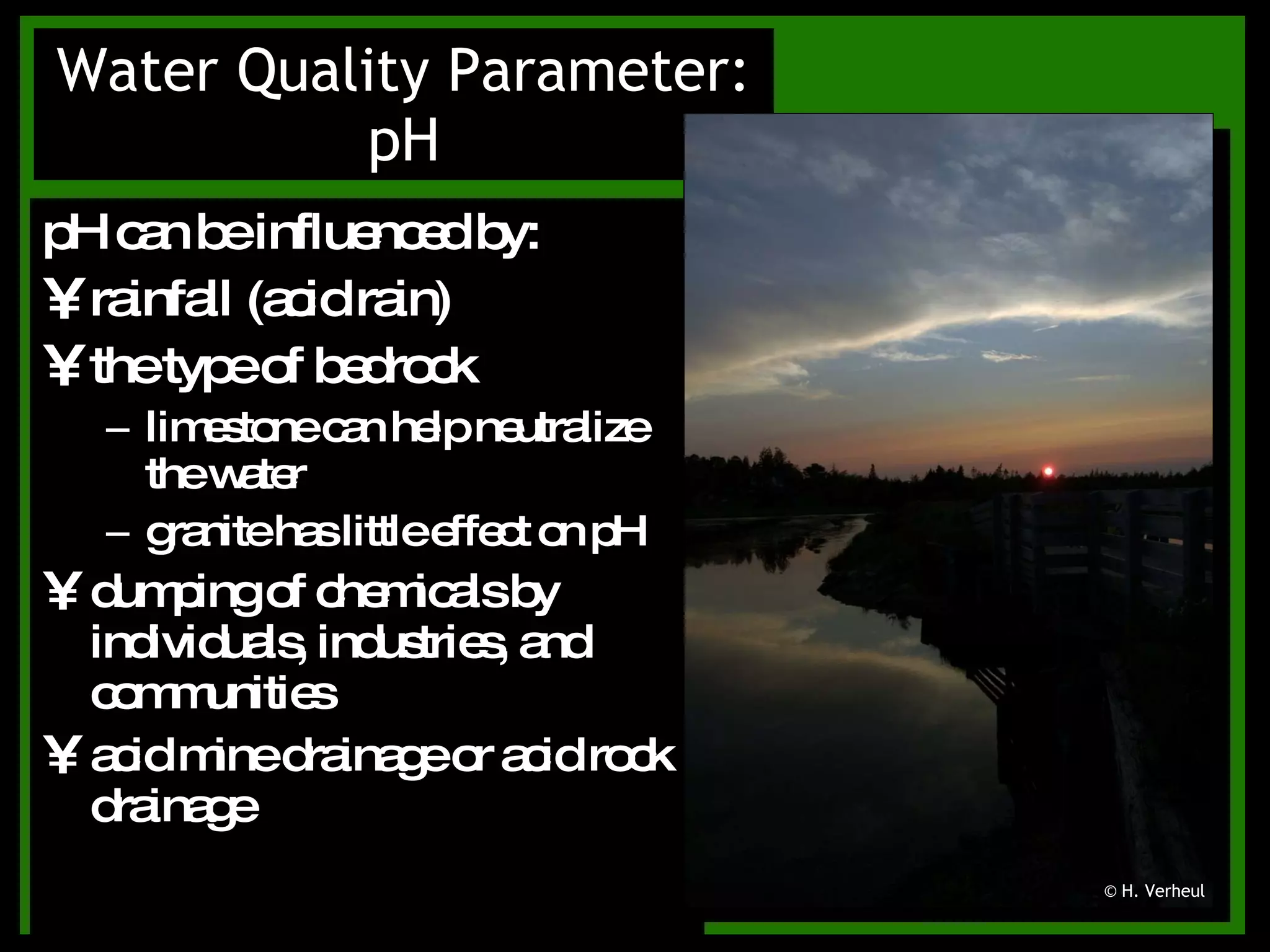 pH can be influenced by: rainfall (acid rain) the type of bedrock limestone can help neutralize the water granite has little effect on pH dumping of chemicals by individuals, industries, and communities acid mine drainage or acid rock drainage Water Quality Parameter: pH © H. Verheul 