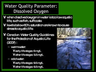 when dissolved oxygen in water is too low aquatic life, such as fish, suffocate. levels below 60% saturation are known to cause stress to aquatic life. Water Quality Parameter: Dissolved Oxygen Canadian  Water Quality Guidelines for the Protection of Aquatic Life (2007) : warm water:  early life stages: 6 mg/L other life stages: 5.5 mg/L cold water:  early life stages: 9.5 mg/L other life stages: 6.5 mg/L 