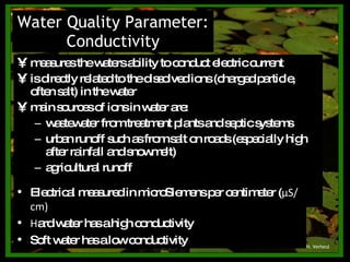 measures the waters ability to conduct electric current is directly related to the dissolved ions (charged particle, often salt) in the water main sources of ions in water are: wastewater from treatment plants and septic systems urban runoff such as from salt on roads (especially high after rainfall and snowmelt) agricultural runoff Water Quality Parameter: Conductivity © H. Verheul Electrical measured in microSiemens per centimeter ( μ S/cm) Hard water has a high conductivity Soft water has a low conductivity 