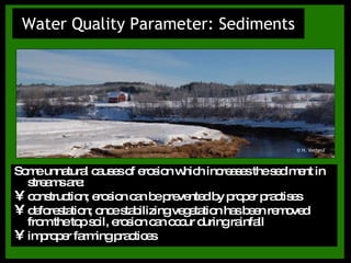 Water Quality Parameter: Sediments Some unnatural causes of erosion which increases the sediment in streams are: construction; erosion can be prevented by proper practises deforestation; once stabilizing vegetation has been removed from the top soil, erosion can occur during rainfall improper farming practices © H. Verheul 