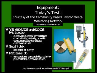 YSI 650 MDS and 600 QS Multiprobe dissolved oxygen, temperature, conductivity, salinity, specific conductance, pH and total dissolved solids Secchi disk indicator of clarity PSC tester 35 temperature, conductivity, salinity, pH and total dissolved solids Equipment: Today’s Tests Courtesy of the Community Based Environmental Monitoring Network http://www.envnetwork.smu.ca/documents/EC2009web.pdf http://www.envnetwork.smu.ca/ 