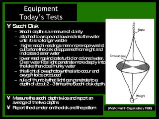 Secchi Disk Secchi depth is a measure of clarity attached to a rope and lowered into the water until it is no longer visible higher secchi readings mean more rope was let out before the disk disappeared from sight and indicates clearer water lower readings indicate turbid or colored water. Clear water lets light penetrate more deeply into the lake than does murky water this light allows photosynthesis to occur and oxygen to be produced rule of thumb is that light can penetrate to a depth of about 2 - 3 times the Secchi disk depth. Equipment Today’s Tests (World Health Organization, 1996) Measure the secchi depth twice and report an average of the two depths Report the diameter on the disk and the pattern 