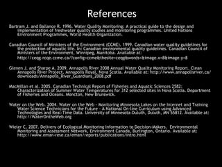 References Bartram J. and Ballance R. 1996. Water Quality Monitoring: A practical guide to the design and implementation of freshwater quality studies and monitoring programmes. United Nations Environment Programmes, World Health Organization.  Canadian Council of Ministers of the Environment (CCME). 1999. Canadian water quality guidelines for the protection of aquatic life. In: Canadian environmental quality guidelines. Canadian Council of Ministers of the Environment, Winnipeg, Manitoba. Available at:  http://ceqg-rcqe.ccme.ca/?config=ccme&thesite=ceqg&words=&image.x=8&image.y=8 Glenen J. and Sharpe A. 2009. Annapolis River 2008 Annual Water Quality Monitoring Report. Clean Annapolis River Project. Annapolis Royal, Nova Scotia. Available at: http://www.annapolisriver.ca/downloads/Annapolis_River_Guardians_2008.pdf  MacMillan et al. 2005. Canadian Technical Report of Fisheries and Aquatic Sciences 2582: Characterization of Summer Water Temperatures for 312 selected sites in Nova Scotia. Department of Fisheries and Oceans. Moncton, New Brunswick.  Water on the Web. 2004. Water on the Web - Monitoring Minnesota Lakes on the Internet and Training Water Science Technicians for the Future - A National On-line Curriculum using Advanced Technologies and Real-Time Data. University of Minnesota-Duluth, Duluth, MN 55812. Available at: http://WaterOntheWeb.org Wieler C. 2007. Delivery of Ecological Monitoring Information to Decision-Makers.  Environmental Monitoring and Assessment Network, Environment Canada, Burlington, Ontario. Available at: http://www.eman-rese.ca/eman/reports/publications/intro.html 
