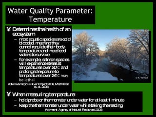 Determines the health of an ecosystem most aquatic species are cold blooded, meaning they cannot regulate their body temperature and  need cool waters to survive for example, salmon species will experience stress at temperatures over 20°C and prolonged exposure to temperatures over 24°C may be lethal (Clean Annapolis River Project 2009, MacMillan et. al. 2005) Water Quality Parameter: Temperature When measuring temperature: hold probe or thermometer under water for at least 1 minute keep the thermometer under water while taking the reading (Vermont  Agency of Natural Resources 2006) © H. Verheul 