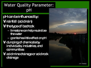 pH can be influenced by: rainfall (acid rain) the type of bedrock limestone can help neutralize the water granite has little effect on pH dumping of chemicals by individuals, industries, and communities acid mine drainage or acid rock drainage Water Quality Parameter: pH © H. Verheul 