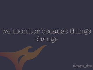 @papa_ﬁre
we monitor because things
change
 
