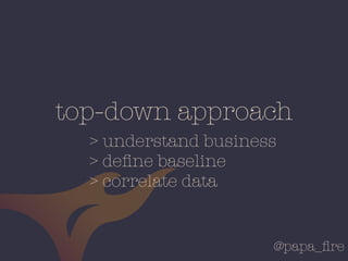 @papa_ﬁre
top-down approach
> understand business
> deﬁne baseline
> correlate data
 