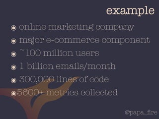 @papa_ﬁre
example
๏ online marketing company
๏ major e-commerce component
๏ ~100 million users
๏ 1 billion emails/month
๏ 300,000 lines of code
๏5600+ metrics collected
 
