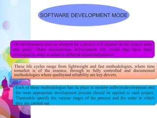 SOFTWARE DEVELOPMENT MODE
The development process adopted for a project will depend on the project aims
and goals. There arenumerous development life cycles that have been
developed in order to achieve different requiredobjectives
These life cycles range from lightweight and fast methodologies, where time
tomarket is of the essence, through to fully controlled and documented
methodologies where qualityand reliability are key drivers.
Each of these methodologies has its place in modern softwaredevelopment and
the most appropriate development process should be applied to each project.
Themodels specify the various stages of the process and the order in which
they are carried out
 