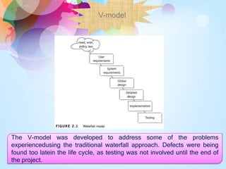 V-model
The V-model was developed to address some of the problems
experiencedusing the traditional waterfall approach. Defects were being
found too latein the life cycle, as testing was not involved until the end of
the project.
 