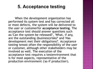 5. Acceptance testing
When the development organization has
performed its system test and has corrected all
or most defects, the system will be delivered to
the user or customerfor acceptance testing. The
acceptance test should answer questions such
as:'Can the system be released?', 'What, if any,
are the outstanding (business)risks?' and 'Has
development met their obligations?'. Acceptance
testing ismost often the responsibility of the user
or customer, although other stakeholders may be
involved as well. The execution of the
acceptance test requires a testenvironment that
is for most aspects, representative of the
production environment ('as-if production').
 