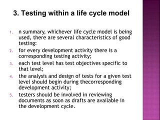 3. Testing within a life cycle model
1. n summary, whichever life cycle model is being
used, there are several characteristics of good
testing:
2. for every development activity there is a
corresponding testing activity;
3. each test level has test objectives specific to
that level;
4. the analysis and design of tests for a given test
level should begin during thecorresponding
development activity;
5. testers should be involved in reviewing
documents as soon as drafts are available in
the development cycle.
 