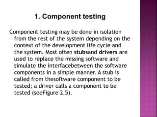 1. Component testing
Component testing may be done in isolation
from the rest of the system depending on the
context of the development life cycle and
the system. Most often stubsand drivers are
used to replace the missing software and
simulate the interfacebetween the software
components in a simple manner. A stub is
called from thesoftware component to be
tested; a driver calls a component to be
tested (seeFigure 2.5).
 
