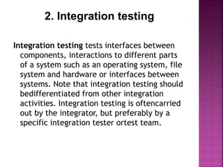 2. Integration testing
Integration testing tests interfaces between
components, interactions to different parts
of a system such as an operating system, file
system and hardware or interfaces between
systems. Note that integration testing should
bedifferentiated from other integration
activities. Integration testing is oftencarried
out by the integrator, but preferably by a
specific integration tester ortest team.
 